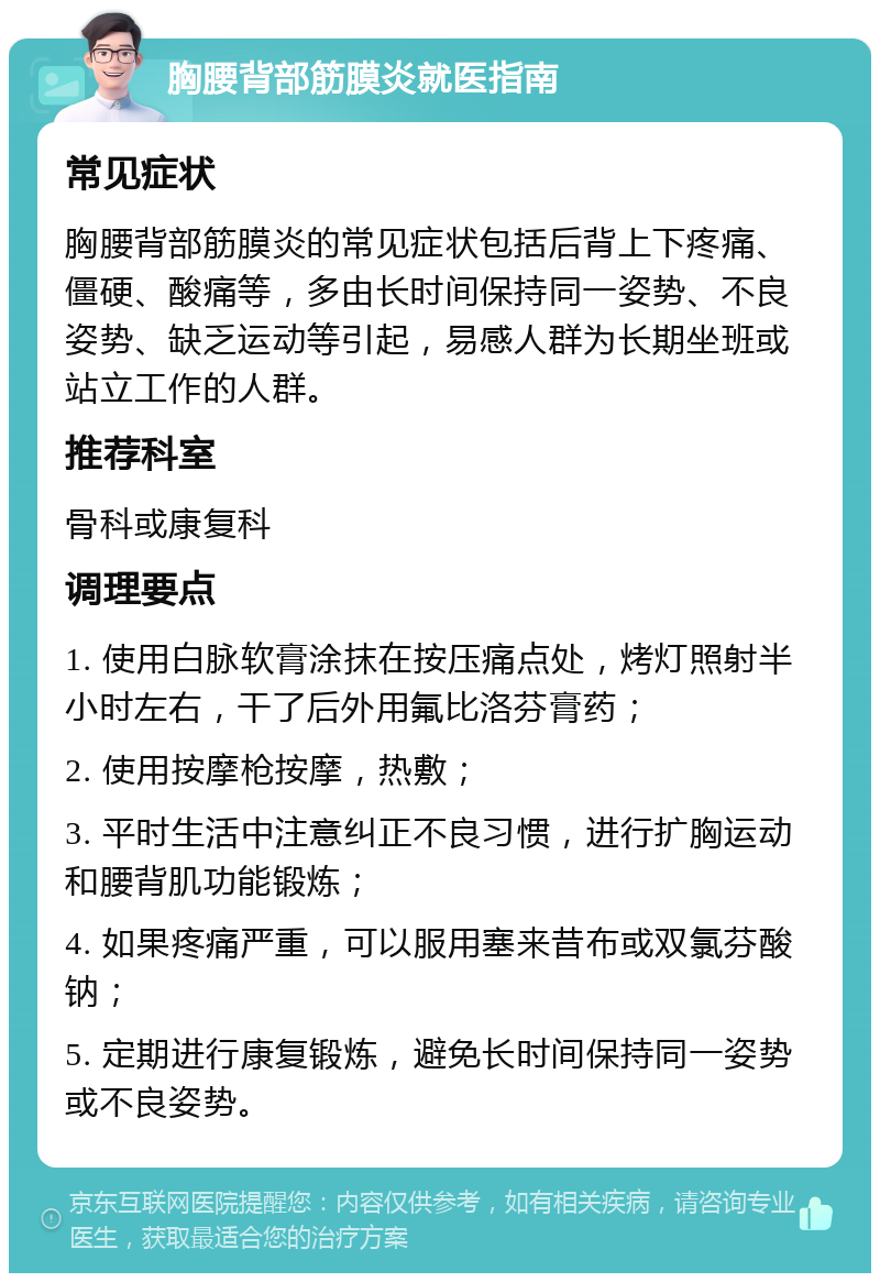 胸腰背部筋膜炎就医指南 常见症状 胸腰背部筋膜炎的常见症状包括后背上下疼痛、僵硬、酸痛等，多由长时间保持同一姿势、不良姿势、缺乏运动等引起，易感人群为长期坐班或站立工作的人群。 推荐科室 骨科或康复科 调理要点 1. 使用白脉软膏涂抹在按压痛点处，烤灯照射半小时左右，干了后外用氟比洛芬膏药； 2. 使用按摩枪按摩，热敷； 3. 平时生活中注意纠正不良习惯，进行扩胸运动和腰背肌功能锻炼； 4. 如果疼痛严重，可以服用塞来昔布或双氯芬酸钠； 5. 定期进行康复锻炼，避免长时间保持同一姿势或不良姿势。