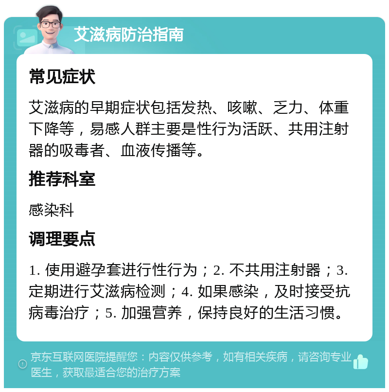 艾滋病防治指南 常见症状 艾滋病的早期症状包括发热、咳嗽、乏力、体重下降等，易感人群主要是性行为活跃、共用注射器的吸毒者、血液传播等。 推荐科室 感染科 调理要点 1. 使用避孕套进行性行为；2. 不共用注射器；3. 定期进行艾滋病检测；4. 如果感染，及时接受抗病毒治疗；5. 加强营养，保持良好的生活习惯。