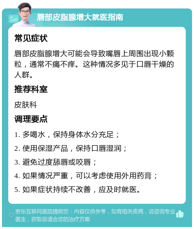 唇部皮脂腺增大就医指南 常见症状 唇部皮脂腺增大可能会导致嘴唇上周围出现小颗粒，通常不痛不痒。这种情况多见于口唇干燥的人群。 推荐科室 皮肤科 调理要点 1. 多喝水，保持身体水分充足； 2. 使用保湿产品，保持口唇湿润； 3. 避免过度舔唇或咬唇； 4. 如果情况严重，可以考虑使用外用药膏； 5. 如果症状持续不改善，应及时就医。