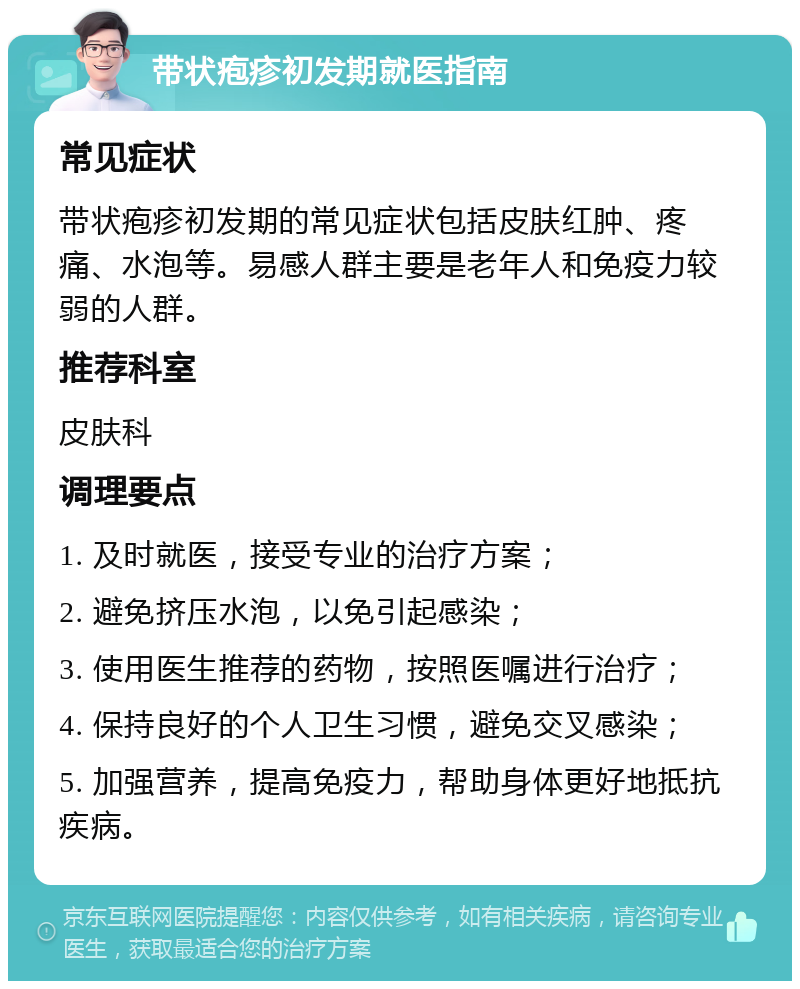 带状疱疹初发期就医指南 常见症状 带状疱疹初发期的常见症状包括皮肤红肿、疼痛、水泡等。易感人群主要是老年人和免疫力较弱的人群。 推荐科室 皮肤科 调理要点 1. 及时就医，接受专业的治疗方案； 2. 避免挤压水泡，以免引起感染； 3. 使用医生推荐的药物，按照医嘱进行治疗； 4. 保持良好的个人卫生习惯，避免交叉感染； 5. 加强营养，提高免疫力，帮助身体更好地抵抗疾病。