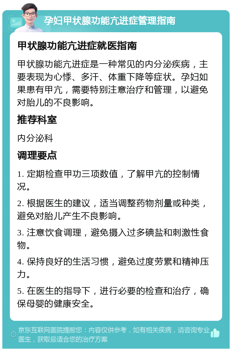 孕妇甲状腺功能亢进症管理指南 甲状腺功能亢进症就医指南 甲状腺功能亢进症是一种常见的内分泌疾病，主要表现为心悸、多汗、体重下降等症状。孕妇如果患有甲亢，需要特别注意治疗和管理，以避免对胎儿的不良影响。 推荐科室 内分泌科 调理要点 1. 定期检查甲功三项数值，了解甲亢的控制情况。 2. 根据医生的建议，适当调整药物剂量或种类，避免对胎儿产生不良影响。 3. 注意饮食调理，避免摄入过多碘盐和刺激性食物。 4. 保持良好的生活习惯，避免过度劳累和精神压力。 5. 在医生的指导下，进行必要的检查和治疗，确保母婴的健康安全。