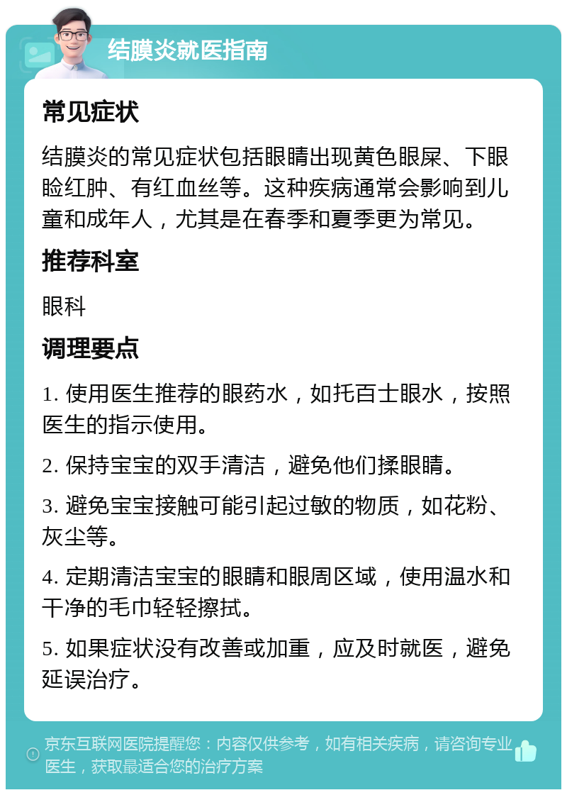 结膜炎就医指南 常见症状 结膜炎的常见症状包括眼睛出现黄色眼屎、下眼睑红肿、有红血丝等。这种疾病通常会影响到儿童和成年人，尤其是在春季和夏季更为常见。 推荐科室 眼科 调理要点 1. 使用医生推荐的眼药水，如托百士眼水，按照医生的指示使用。 2. 保持宝宝的双手清洁，避免他们揉眼睛。 3. 避免宝宝接触可能引起过敏的物质，如花粉、灰尘等。 4. 定期清洁宝宝的眼睛和眼周区域，使用温水和干净的毛巾轻轻擦拭。 5. 如果症状没有改善或加重，应及时就医，避免延误治疗。