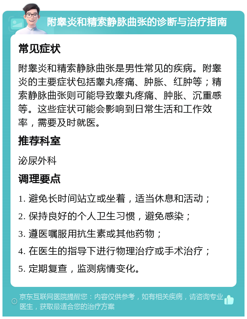 附睾炎和精索静脉曲张的诊断与治疗指南 常见症状 附睾炎和精索静脉曲张是男性常见的疾病。附睾炎的主要症状包括睾丸疼痛、肿胀、红肿等；精索静脉曲张则可能导致睾丸疼痛、肿胀、沉重感等。这些症状可能会影响到日常生活和工作效率，需要及时就医。 推荐科室 泌尿外科 调理要点 1. 避免长时间站立或坐着，适当休息和活动； 2. 保持良好的个人卫生习惯，避免感染； 3. 遵医嘱服用抗生素或其他药物； 4. 在医生的指导下进行物理治疗或手术治疗； 5. 定期复查，监测病情变化。