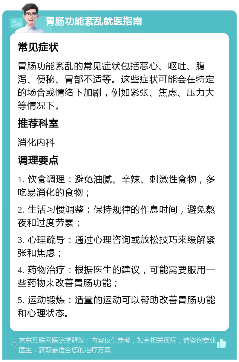 胃肠功能紊乱就医指南 常见症状 胃肠功能紊乱的常见症状包括恶心、呕吐、腹泻、便秘、胃部不适等。这些症状可能会在特定的场合或情绪下加剧，例如紧张、焦虑、压力大等情况下。 推荐科室 消化内科 调理要点 1. 饮食调理：避免油腻、辛辣、刺激性食物，多吃易消化的食物； 2. 生活习惯调整：保持规律的作息时间，避免熬夜和过度劳累； 3. 心理疏导：通过心理咨询或放松技巧来缓解紧张和焦虑； 4. 药物治疗：根据医生的建议，可能需要服用一些药物来改善胃肠功能； 5. 运动锻炼：适量的运动可以帮助改善胃肠功能和心理状态。