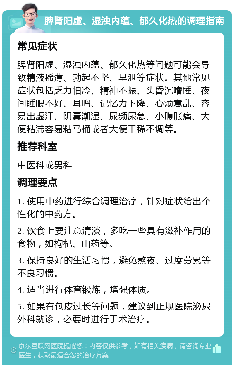 脾肾阳虚、湿浊内蕴、郁久化热的调理指南 常见症状 脾肾阳虚、湿浊内蕴、郁久化热等问题可能会导致精液稀薄、勃起不坚、早泄等症状。其他常见症状包括乏力怕冷、精神不振、头昏沉嗜睡、夜间睡眠不好、耳鸣、记忆力下降、心烦意乱、容易出虚汗、阴囊潮湿、尿频尿急、小腹胀痛、大便粘滞容易粘马桶或者大便干稀不调等。 推荐科室 中医科或男科 调理要点 1. 使用中药进行综合调理治疗，针对症状给出个性化的中药方。 2. 饮食上要注意清淡，多吃一些具有滋补作用的食物，如枸杞、山药等。 3. 保持良好的生活习惯，避免熬夜、过度劳累等不良习惯。 4. 适当进行体育锻炼，增强体质。 5. 如果有包皮过长等问题，建议到正规医院泌尿外科就诊，必要时进行手术治疗。