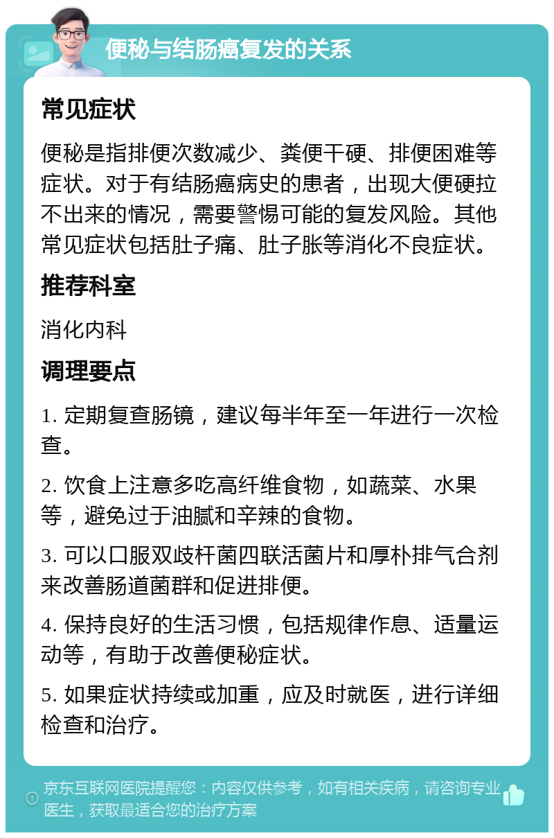 便秘与结肠癌复发的关系 常见症状 便秘是指排便次数减少、粪便干硬、排便困难等症状。对于有结肠癌病史的患者，出现大便硬拉不出来的情况，需要警惕可能的复发风险。其他常见症状包括肚子痛、肚子胀等消化不良症状。 推荐科室 消化内科 调理要点 1. 定期复查肠镜，建议每半年至一年进行一次检查。 2. 饮食上注意多吃高纤维食物，如蔬菜、水果等，避免过于油腻和辛辣的食物。 3. 可以口服双歧杆菌四联活菌片和厚朴排气合剂来改善肠道菌群和促进排便。 4. 保持良好的生活习惯，包括规律作息、适量运动等，有助于改善便秘症状。 5. 如果症状持续或加重，应及时就医，进行详细检查和治疗。