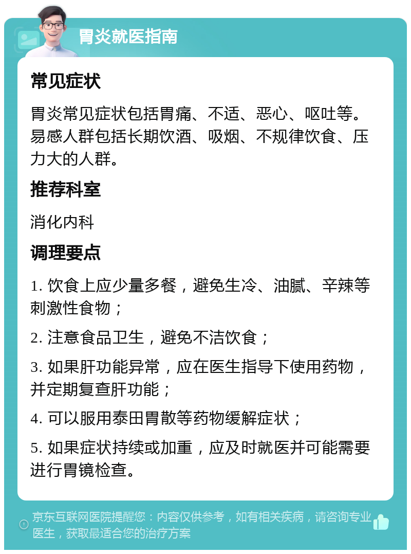 胃炎就医指南 常见症状 胃炎常见症状包括胃痛、不适、恶心、呕吐等。易感人群包括长期饮酒、吸烟、不规律饮食、压力大的人群。 推荐科室 消化内科 调理要点 1. 饮食上应少量多餐，避免生冷、油腻、辛辣等刺激性食物； 2. 注意食品卫生，避免不洁饮食； 3. 如果肝功能异常，应在医生指导下使用药物，并定期复查肝功能； 4. 可以服用泰田胃散等药物缓解症状； 5. 如果症状持续或加重，应及时就医并可能需要进行胃镜检查。