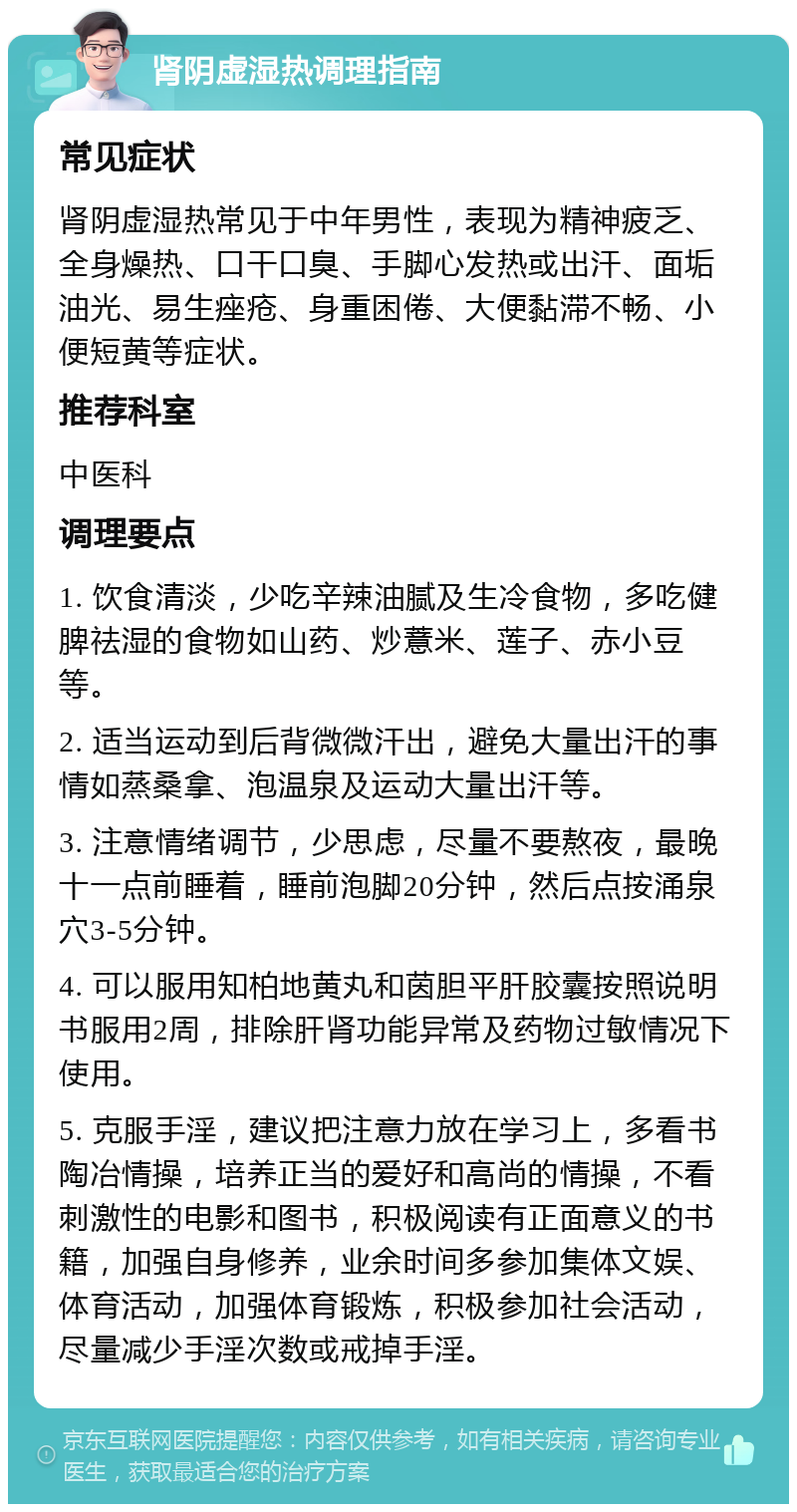 肾阴虚湿热调理指南 常见症状 肾阴虚湿热常见于中年男性，表现为精神疲乏、全身燥热、口干口臭、手脚心发热或出汗、面垢油光、易生痤疮、身重困倦、大便黏滞不畅、小便短黄等症状。 推荐科室 中医科 调理要点 1. 饮食清淡，少吃辛辣油腻及生冷食物，多吃健脾祛湿的食物如山药、炒薏米、莲子、赤小豆等。 2. 适当运动到后背微微汗出，避免大量出汗的事情如蒸桑拿、泡温泉及运动大量出汗等。 3. 注意情绪调节，少思虑，尽量不要熬夜，最晚十一点前睡着，睡前泡脚20分钟，然后点按涌泉穴3-5分钟。 4. 可以服用知柏地黄丸和茵胆平肝胶囊按照说明书服用2周，排除肝肾功能异常及药物过敏情况下使用。 5. 克服手淫，建议把注意力放在学习上，多看书陶冶情操，培养正当的爱好和高尚的情操，不看刺激性的电影和图书，积极阅读有正面意义的书籍，加强自身修养，业余时间多参加集体文娱、体育活动，加强体育锻炼，积极参加社会活动，尽量减少手淫次数或戒掉手淫。