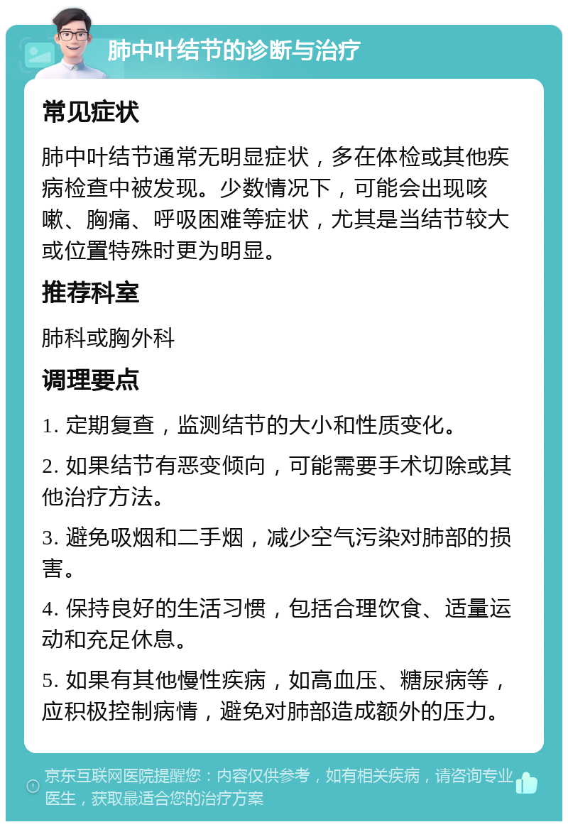 肺中叶结节的诊断与治疗 常见症状 肺中叶结节通常无明显症状，多在体检或其他疾病检查中被发现。少数情况下，可能会出现咳嗽、胸痛、呼吸困难等症状，尤其是当结节较大或位置特殊时更为明显。 推荐科室 肺科或胸外科 调理要点 1. 定期复查，监测结节的大小和性质变化。 2. 如果结节有恶变倾向，可能需要手术切除或其他治疗方法。 3. 避免吸烟和二手烟，减少空气污染对肺部的损害。 4. 保持良好的生活习惯，包括合理饮食、适量运动和充足休息。 5. 如果有其他慢性疾病，如高血压、糖尿病等，应积极控制病情，避免对肺部造成额外的压力。