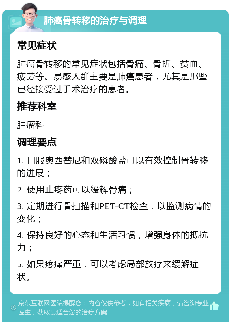 肺癌骨转移的治疗与调理 常见症状 肺癌骨转移的常见症状包括骨痛、骨折、贫血、疲劳等。易感人群主要是肺癌患者，尤其是那些已经接受过手术治疗的患者。 推荐科室 肿瘤科 调理要点 1. 口服奥西替尼和双磷酸盐可以有效控制骨转移的进展； 2. 使用止疼药可以缓解骨痛； 3. 定期进行骨扫描和PET-CT检查，以监测病情的变化； 4. 保持良好的心态和生活习惯，增强身体的抵抗力； 5. 如果疼痛严重，可以考虑局部放疗来缓解症状。