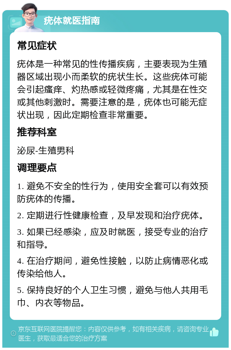 疣体就医指南 常见症状 疣体是一种常见的性传播疾病，主要表现为生殖器区域出现小而柔软的疣状生长。这些疣体可能会引起瘙痒、灼热感或轻微疼痛，尤其是在性交或其他刺激时。需要注意的是，疣体也可能无症状出现，因此定期检查非常重要。 推荐科室 泌尿-生殖男科 调理要点 1. 避免不安全的性行为，使用安全套可以有效预防疣体的传播。 2. 定期进行性健康检查，及早发现和治疗疣体。 3. 如果已经感染，应及时就医，接受专业的治疗和指导。 4. 在治疗期间，避免性接触，以防止病情恶化或传染给他人。 5. 保持良好的个人卫生习惯，避免与他人共用毛巾、内衣等物品。