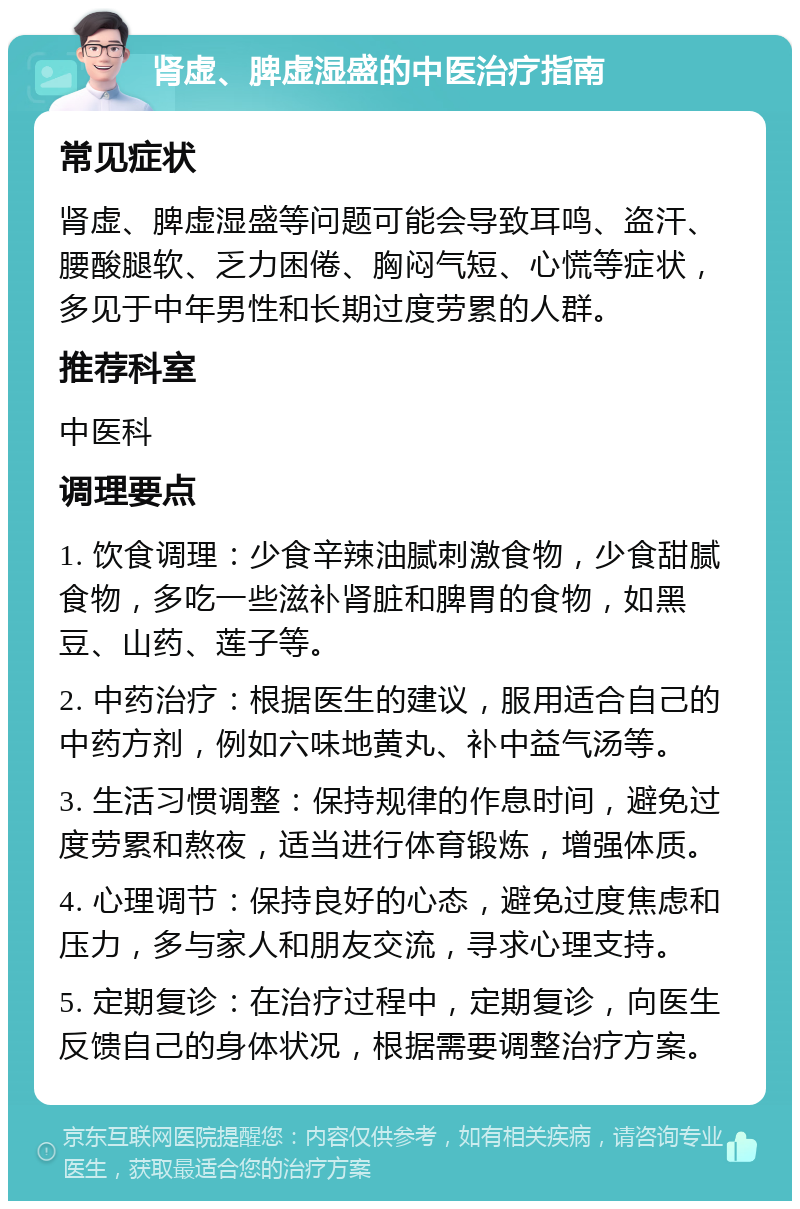 肾虚、脾虚湿盛的中医治疗指南 常见症状 肾虚、脾虚湿盛等问题可能会导致耳鸣、盗汗、腰酸腿软、乏力困倦、胸闷气短、心慌等症状，多见于中年男性和长期过度劳累的人群。 推荐科室 中医科 调理要点 1. 饮食调理：少食辛辣油腻刺激食物，少食甜腻食物，多吃一些滋补肾脏和脾胃的食物，如黑豆、山药、莲子等。 2. 中药治疗：根据医生的建议，服用适合自己的中药方剂，例如六味地黄丸、补中益气汤等。 3. 生活习惯调整：保持规律的作息时间，避免过度劳累和熬夜，适当进行体育锻炼，增强体质。 4. 心理调节：保持良好的心态，避免过度焦虑和压力，多与家人和朋友交流，寻求心理支持。 5. 定期复诊：在治疗过程中，定期复诊，向医生反馈自己的身体状况，根据需要调整治疗方案。