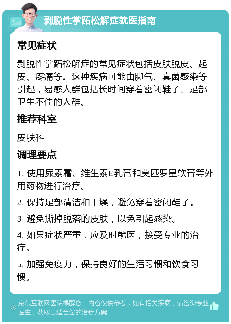 剥脱性掌跖松解症就医指南 常见症状 剥脱性掌跖松解症的常见症状包括皮肤脱皮、起皮、疼痛等。这种疾病可能由脚气、真菌感染等引起，易感人群包括长时间穿着密闭鞋子、足部卫生不佳的人群。 推荐科室 皮肤科 调理要点 1. 使用尿素霜、维生素E乳膏和莫匹罗星软膏等外用药物进行治疗。 2. 保持足部清洁和干燥，避免穿着密闭鞋子。 3. 避免撕掉脱落的皮肤，以免引起感染。 4. 如果症状严重，应及时就医，接受专业的治疗。 5. 加强免疫力，保持良好的生活习惯和饮食习惯。