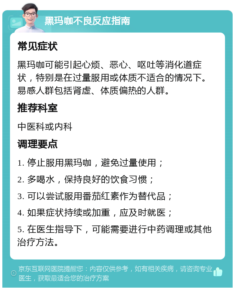 黑玛咖不良反应指南 常见症状 黑玛咖可能引起心烦、恶心、呕吐等消化道症状，特别是在过量服用或体质不适合的情况下。易感人群包括肾虚、体质偏热的人群。 推荐科室 中医科或内科 调理要点 1. 停止服用黑玛咖，避免过量使用； 2. 多喝水，保持良好的饮食习惯； 3. 可以尝试服用番茄红素作为替代品； 4. 如果症状持续或加重，应及时就医； 5. 在医生指导下，可能需要进行中药调理或其他治疗方法。