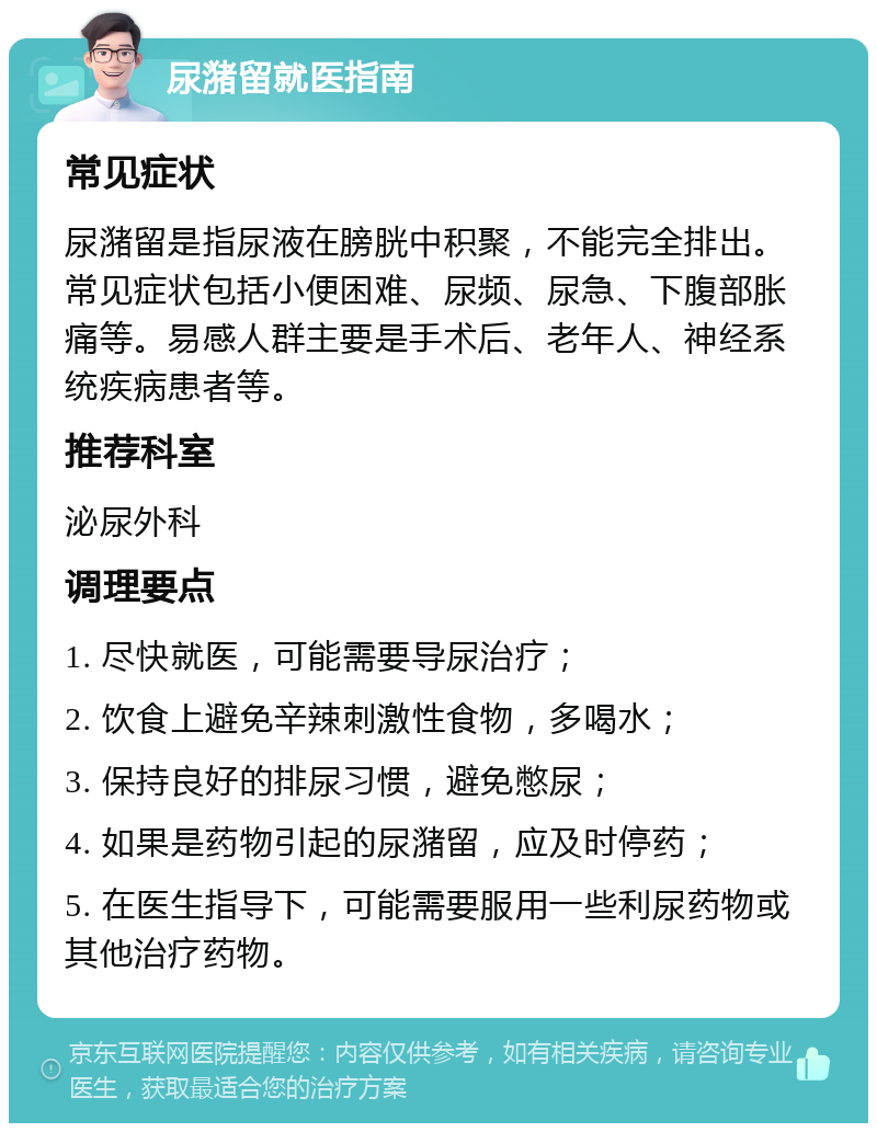 尿潴留就医指南 常见症状 尿潴留是指尿液在膀胱中积聚，不能完全排出。常见症状包括小便困难、尿频、尿急、下腹部胀痛等。易感人群主要是手术后、老年人、神经系统疾病患者等。 推荐科室 泌尿外科 调理要点 1. 尽快就医，可能需要导尿治疗； 2. 饮食上避免辛辣刺激性食物，多喝水； 3. 保持良好的排尿习惯，避免憋尿； 4. 如果是药物引起的尿潴留，应及时停药； 5. 在医生指导下，可能需要服用一些利尿药物或其他治疗药物。