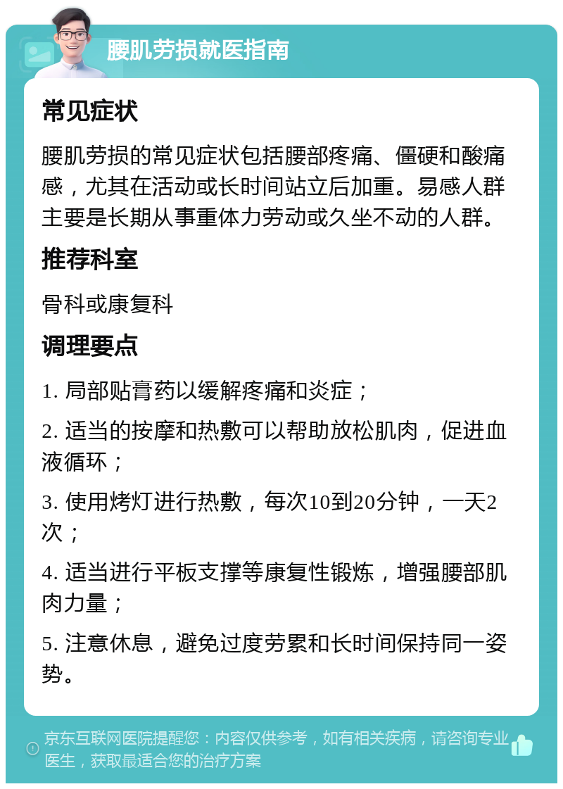 腰肌劳损就医指南 常见症状 腰肌劳损的常见症状包括腰部疼痛、僵硬和酸痛感，尤其在活动或长时间站立后加重。易感人群主要是长期从事重体力劳动或久坐不动的人群。 推荐科室 骨科或康复科 调理要点 1. 局部贴膏药以缓解疼痛和炎症； 2. 适当的按摩和热敷可以帮助放松肌肉，促进血液循环； 3. 使用烤灯进行热敷，每次10到20分钟，一天2次； 4. 适当进行平板支撑等康复性锻炼，增强腰部肌肉力量； 5. 注意休息，避免过度劳累和长时间保持同一姿势。