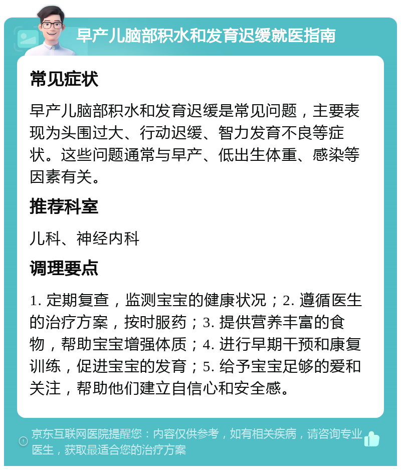 早产儿脑部积水和发育迟缓就医指南 常见症状 早产儿脑部积水和发育迟缓是常见问题，主要表现为头围过大、行动迟缓、智力发育不良等症状。这些问题通常与早产、低出生体重、感染等因素有关。 推荐科室 儿科、神经内科 调理要点 1. 定期复查，监测宝宝的健康状况；2. 遵循医生的治疗方案，按时服药；3. 提供营养丰富的食物，帮助宝宝增强体质；4. 进行早期干预和康复训练，促进宝宝的发育；5. 给予宝宝足够的爱和关注，帮助他们建立自信心和安全感。