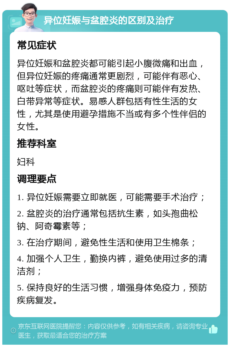 异位妊娠与盆腔炎的区别及治疗 常见症状 异位妊娠和盆腔炎都可能引起小腹微痛和出血，但异位妊娠的疼痛通常更剧烈，可能伴有恶心、呕吐等症状，而盆腔炎的疼痛则可能伴有发热、白带异常等症状。易感人群包括有性生活的女性，尤其是使用避孕措施不当或有多个性伴侣的女性。 推荐科室 妇科 调理要点 1. 异位妊娠需要立即就医，可能需要手术治疗； 2. 盆腔炎的治疗通常包括抗生素，如头孢曲松钠、阿奇霉素等； 3. 在治疗期间，避免性生活和使用卫生棉条； 4. 加强个人卫生，勤换内裤，避免使用过多的清洁剂； 5. 保持良好的生活习惯，增强身体免疫力，预防疾病复发。