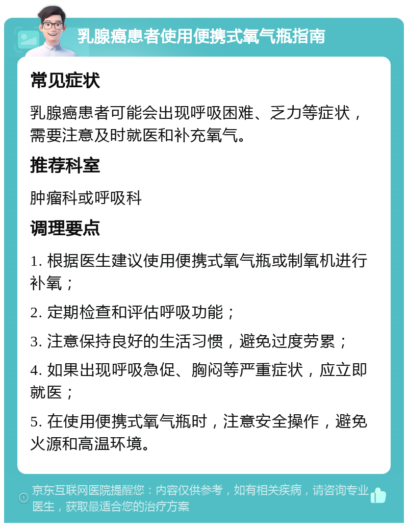 乳腺癌患者使用便携式氧气瓶指南 常见症状 乳腺癌患者可能会出现呼吸困难、乏力等症状，需要注意及时就医和补充氧气。 推荐科室 肿瘤科或呼吸科 调理要点 1. 根据医生建议使用便携式氧气瓶或制氧机进行补氧； 2. 定期检查和评估呼吸功能； 3. 注意保持良好的生活习惯，避免过度劳累； 4. 如果出现呼吸急促、胸闷等严重症状，应立即就医； 5. 在使用便携式氧气瓶时，注意安全操作，避免火源和高温环境。