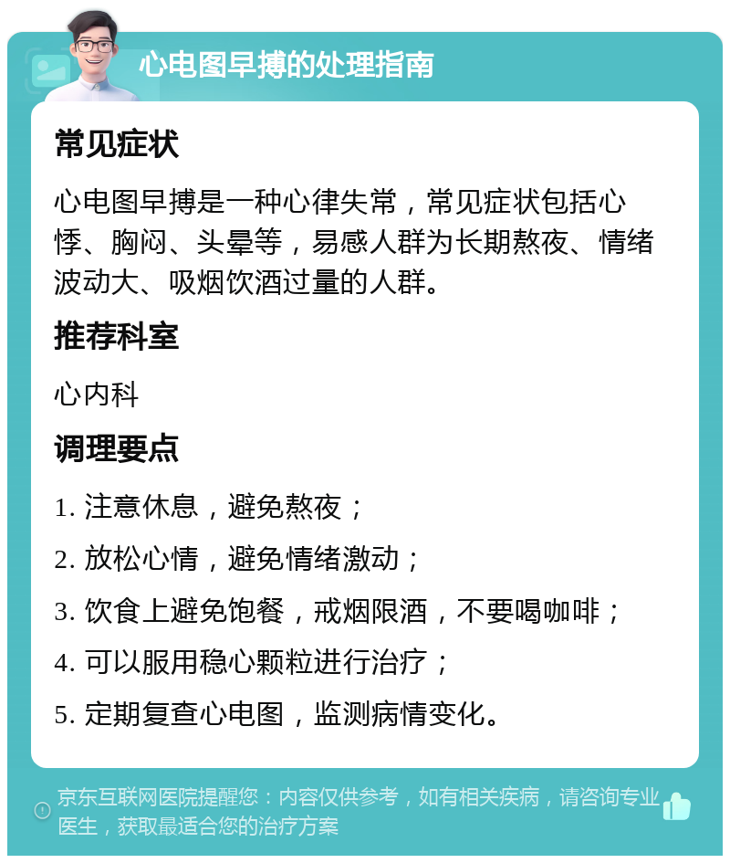 心电图早搏的处理指南 常见症状 心电图早搏是一种心律失常，常见症状包括心悸、胸闷、头晕等，易感人群为长期熬夜、情绪波动大、吸烟饮酒过量的人群。 推荐科室 心内科 调理要点 1. 注意休息，避免熬夜； 2. 放松心情，避免情绪激动； 3. 饮食上避免饱餐，戒烟限酒，不要喝咖啡； 4. 可以服用稳心颗粒进行治疗； 5. 定期复查心电图，监测病情变化。