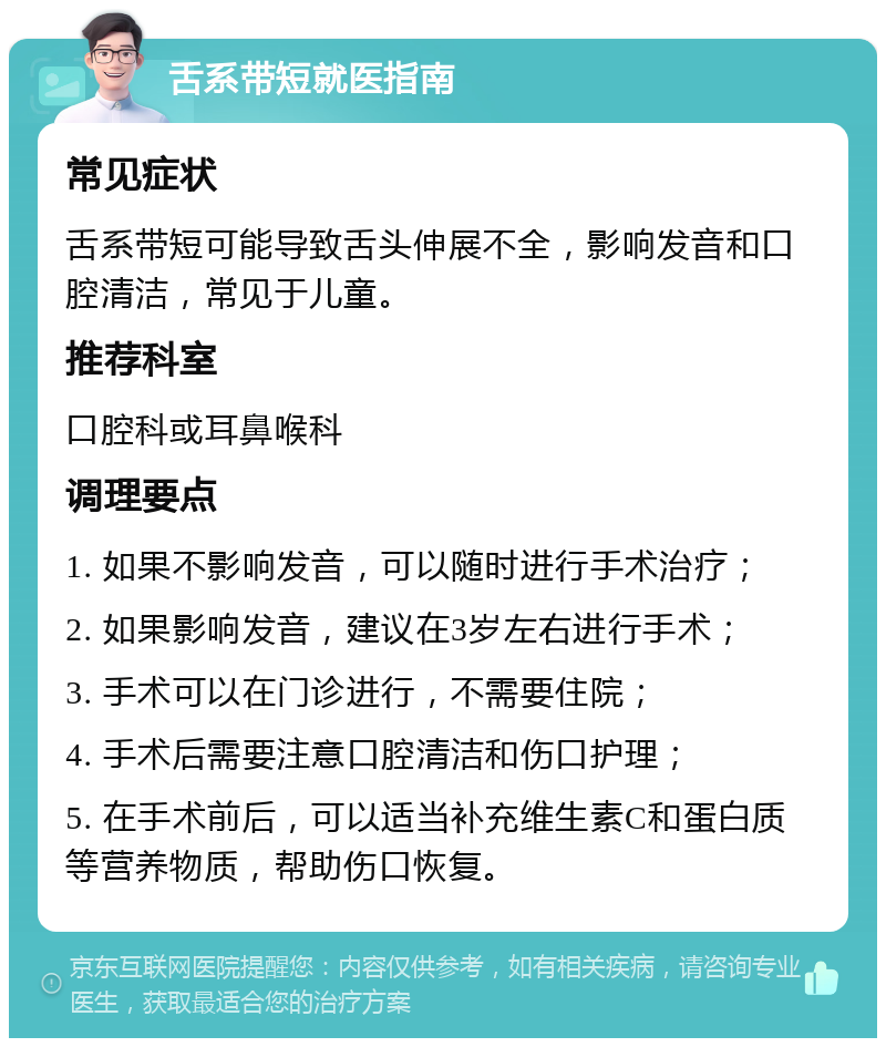 舌系带短就医指南 常见症状 舌系带短可能导致舌头伸展不全，影响发音和口腔清洁，常见于儿童。 推荐科室 口腔科或耳鼻喉科 调理要点 1. 如果不影响发音，可以随时进行手术治疗； 2. 如果影响发音，建议在3岁左右进行手术； 3. 手术可以在门诊进行，不需要住院； 4. 手术后需要注意口腔清洁和伤口护理； 5. 在手术前后，可以适当补充维生素C和蛋白质等营养物质，帮助伤口恢复。