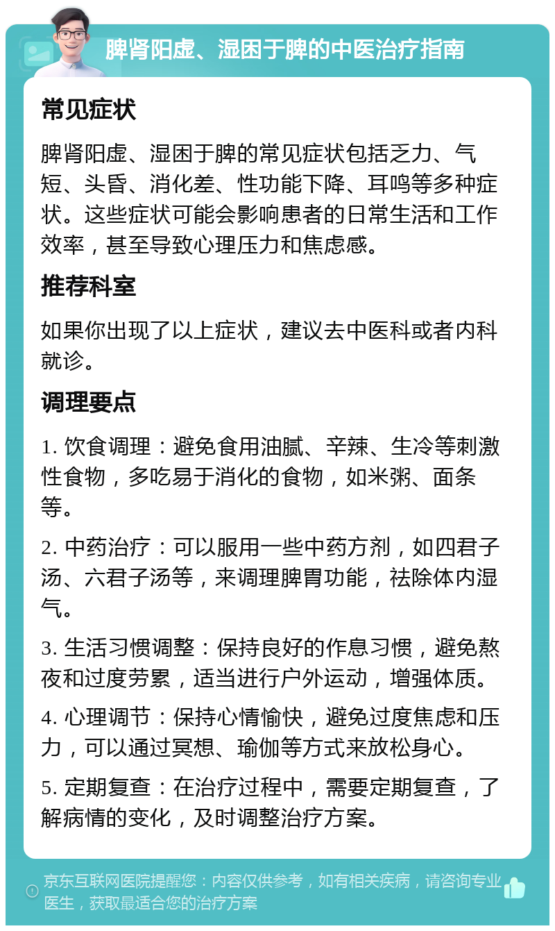 脾肾阳虚、湿困于脾的中医治疗指南 常见症状 脾肾阳虚、湿困于脾的常见症状包括乏力、气短、头昏、消化差、性功能下降、耳鸣等多种症状。这些症状可能会影响患者的日常生活和工作效率，甚至导致心理压力和焦虑感。 推荐科室 如果你出现了以上症状，建议去中医科或者内科就诊。 调理要点 1. 饮食调理：避免食用油腻、辛辣、生冷等刺激性食物，多吃易于消化的食物，如米粥、面条等。 2. 中药治疗：可以服用一些中药方剂，如四君子汤、六君子汤等，来调理脾胃功能，祛除体内湿气。 3. 生活习惯调整：保持良好的作息习惯，避免熬夜和过度劳累，适当进行户外运动，增强体质。 4. 心理调节：保持心情愉快，避免过度焦虑和压力，可以通过冥想、瑜伽等方式来放松身心。 5. 定期复查：在治疗过程中，需要定期复查，了解病情的变化，及时调整治疗方案。