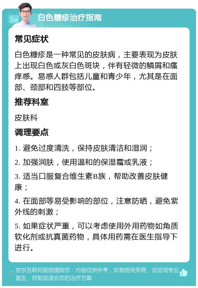 白色糠疹治疗指南 常见症状 白色糠疹是一种常见的皮肤病，主要表现为皮肤上出现白色或灰白色斑块，伴有轻微的鳞屑和瘙痒感。易感人群包括儿童和青少年，尤其是在面部、颈部和四肢等部位。 推荐科室 皮肤科 调理要点 1. 避免过度清洗，保持皮肤清洁和湿润； 2. 加强润肤，使用温和的保湿霜或乳液； 3. 适当口服复合维生素B族，帮助改善皮肤健康； 4. 在面部等易受影响的部位，注意防晒，避免紫外线的刺激； 5. 如果症状严重，可以考虑使用外用药物如角质软化剂或抗真菌药物，具体用药需在医生指导下进行。