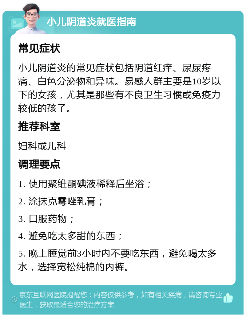 小儿阴道炎就医指南 常见症状 小儿阴道炎的常见症状包括阴道红痒、尿尿疼痛、白色分泌物和异味。易感人群主要是10岁以下的女孩，尤其是那些有不良卫生习惯或免疫力较低的孩子。 推荐科室 妇科或儿科 调理要点 1. 使用聚维酮碘液稀释后坐浴； 2. 涂抹克霉唑乳膏； 3. 口服药物； 4. 避免吃太多甜的东西； 5. 晚上睡觉前3小时内不要吃东西，避免喝太多水，选择宽松纯棉的内裤。