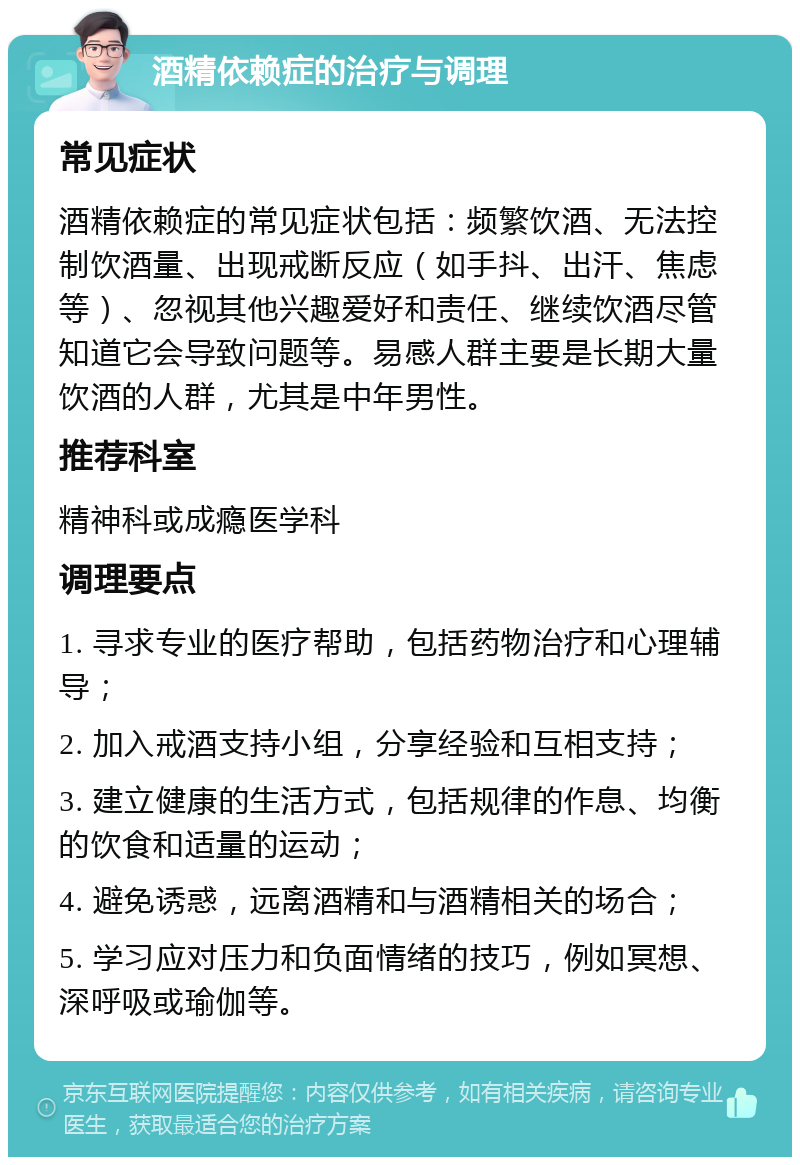 酒精依赖症的治疗与调理 常见症状 酒精依赖症的常见症状包括：频繁饮酒、无法控制饮酒量、出现戒断反应（如手抖、出汗、焦虑等）、忽视其他兴趣爱好和责任、继续饮酒尽管知道它会导致问题等。易感人群主要是长期大量饮酒的人群，尤其是中年男性。 推荐科室 精神科或成瘾医学科 调理要点 1. 寻求专业的医疗帮助，包括药物治疗和心理辅导； 2. 加入戒酒支持小组，分享经验和互相支持； 3. 建立健康的生活方式，包括规律的作息、均衡的饮食和适量的运动； 4. 避免诱惑，远离酒精和与酒精相关的场合； 5. 学习应对压力和负面情绪的技巧，例如冥想、深呼吸或瑜伽等。