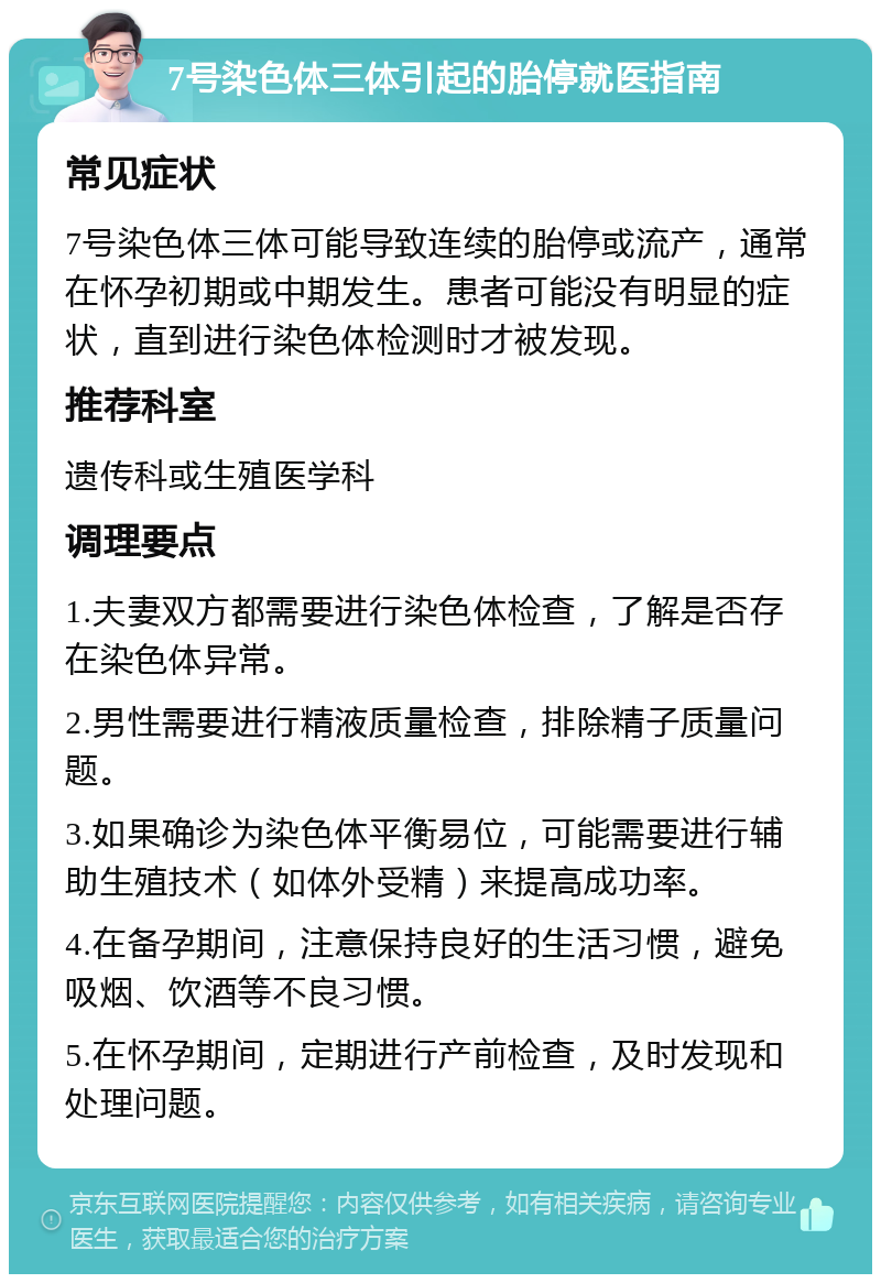 7号染色体三体引起的胎停就医指南 常见症状 7号染色体三体可能导致连续的胎停或流产，通常在怀孕初期或中期发生。患者可能没有明显的症状，直到进行染色体检测时才被发现。 推荐科室 遗传科或生殖医学科 调理要点 1.夫妻双方都需要进行染色体检查，了解是否存在染色体异常。 2.男性需要进行精液质量检查，排除精子质量问题。 3.如果确诊为染色体平衡易位，可能需要进行辅助生殖技术（如体外受精）来提高成功率。 4.在备孕期间，注意保持良好的生活习惯，避免吸烟、饮酒等不良习惯。 5.在怀孕期间，定期进行产前检查，及时发现和处理问题。