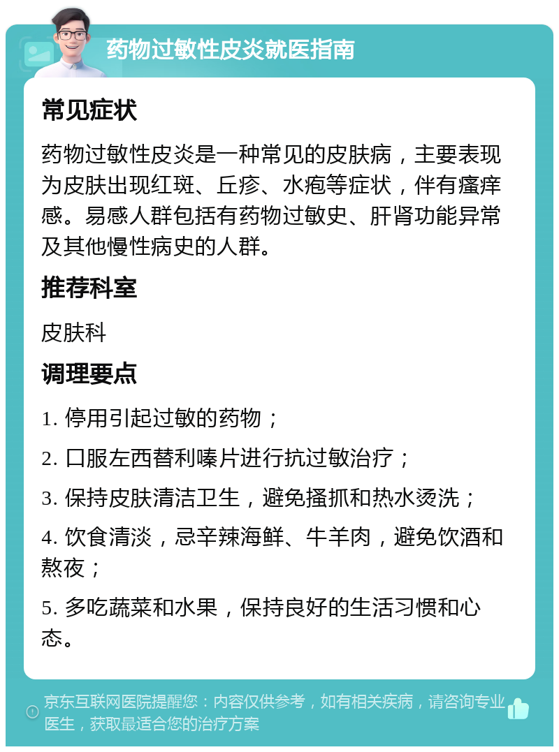 药物过敏性皮炎就医指南 常见症状 药物过敏性皮炎是一种常见的皮肤病，主要表现为皮肤出现红斑、丘疹、水疱等症状，伴有瘙痒感。易感人群包括有药物过敏史、肝肾功能异常及其他慢性病史的人群。 推荐科室 皮肤科 调理要点 1. 停用引起过敏的药物； 2. 口服左西替利嗪片进行抗过敏治疗； 3. 保持皮肤清洁卫生，避免搔抓和热水烫洗； 4. 饮食清淡，忌辛辣海鲜、牛羊肉，避免饮酒和熬夜； 5. 多吃蔬菜和水果，保持良好的生活习惯和心态。