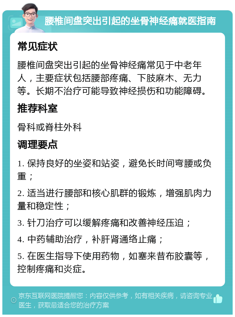 腰椎间盘突出引起的坐骨神经痛就医指南 常见症状 腰椎间盘突出引起的坐骨神经痛常见于中老年人，主要症状包括腰部疼痛、下肢麻木、无力等。长期不治疗可能导致神经损伤和功能障碍。 推荐科室 骨科或脊柱外科 调理要点 1. 保持良好的坐姿和站姿，避免长时间弯腰或负重； 2. 适当进行腰部和核心肌群的锻炼，增强肌肉力量和稳定性； 3. 针刀治疗可以缓解疼痛和改善神经压迫； 4. 中药辅助治疗，补肝肾通络止痛； 5. 在医生指导下使用药物，如塞来昔布胶囊等，控制疼痛和炎症。