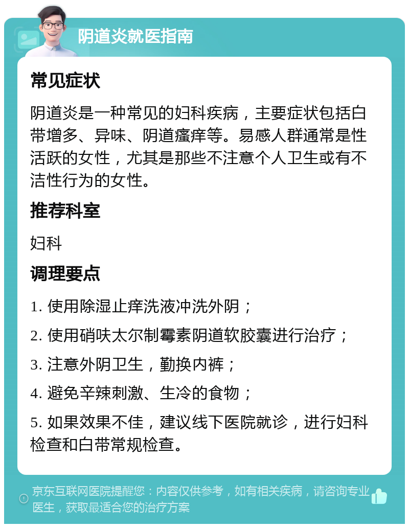 阴道炎就医指南 常见症状 阴道炎是一种常见的妇科疾病，主要症状包括白带增多、异味、阴道瘙痒等。易感人群通常是性活跃的女性，尤其是那些不注意个人卫生或有不洁性行为的女性。 推荐科室 妇科 调理要点 1. 使用除湿止痒洗液冲洗外阴； 2. 使用硝呋太尔制霉素阴道软胶囊进行治疗； 3. 注意外阴卫生，勤换内裤； 4. 避免辛辣刺激、生冷的食物； 5. 如果效果不佳，建议线下医院就诊，进行妇科检查和白带常规检查。