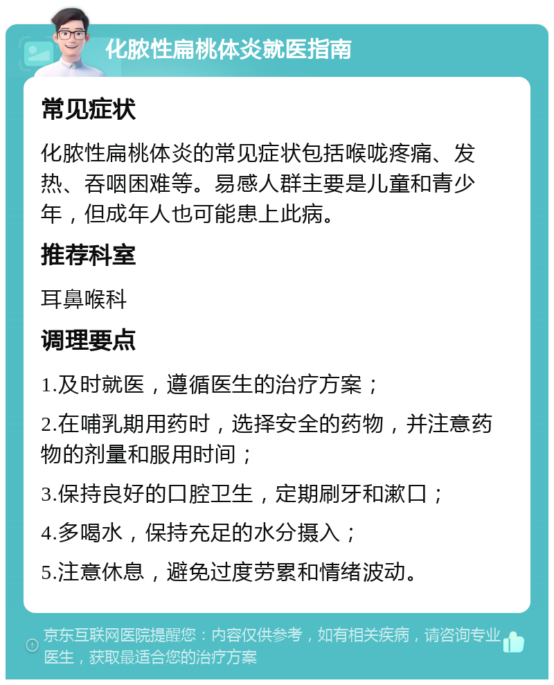 化脓性扁桃体炎就医指南 常见症状 化脓性扁桃体炎的常见症状包括喉咙疼痛、发热、吞咽困难等。易感人群主要是儿童和青少年，但成年人也可能患上此病。 推荐科室 耳鼻喉科 调理要点 1.及时就医，遵循医生的治疗方案； 2.在哺乳期用药时，选择安全的药物，并注意药物的剂量和服用时间； 3.保持良好的口腔卫生，定期刷牙和漱口； 4.多喝水，保持充足的水分摄入； 5.注意休息，避免过度劳累和情绪波动。