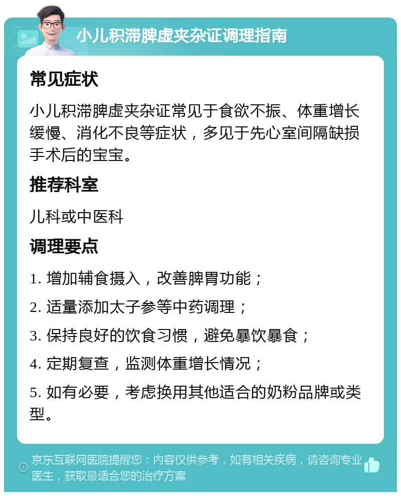 小儿积滞脾虚夹杂证调理指南 常见症状 小儿积滞脾虚夹杂证常见于食欲不振、体重增长缓慢、消化不良等症状，多见于先心室间隔缺损手术后的宝宝。 推荐科室 儿科或中医科 调理要点 1. 增加辅食摄入，改善脾胃功能； 2. 适量添加太子参等中药调理； 3. 保持良好的饮食习惯，避免暴饮暴食； 4. 定期复查，监测体重增长情况； 5. 如有必要，考虑换用其他适合的奶粉品牌或类型。