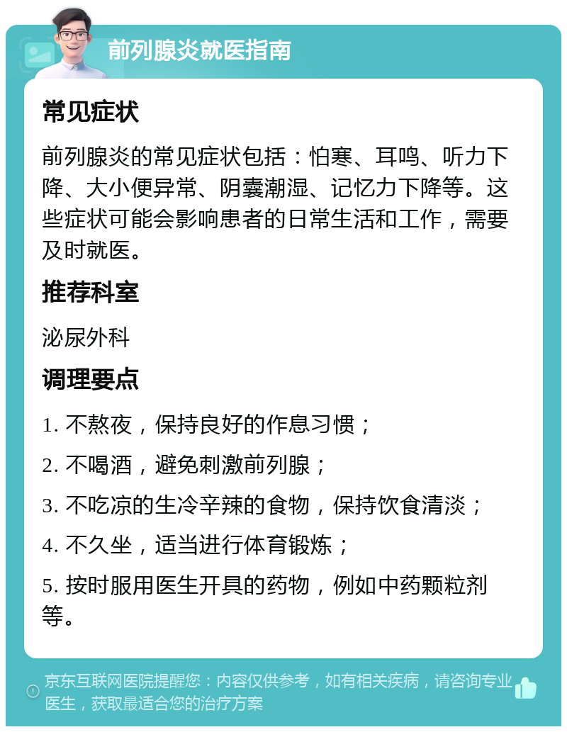 前列腺炎就医指南 常见症状 前列腺炎的常见症状包括：怕寒、耳鸣、听力下降、大小便异常、阴囊潮湿、记忆力下降等。这些症状可能会影响患者的日常生活和工作，需要及时就医。 推荐科室 泌尿外科 调理要点 1. 不熬夜，保持良好的作息习惯； 2. 不喝酒，避免刺激前列腺； 3. 不吃凉的生冷辛辣的食物，保持饮食清淡； 4. 不久坐，适当进行体育锻炼； 5. 按时服用医生开具的药物，例如中药颗粒剂等。