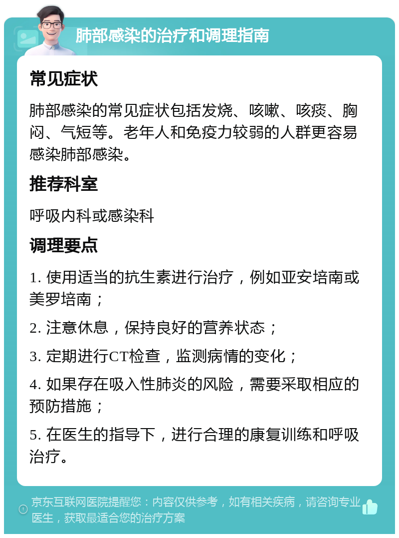 肺部感染的治疗和调理指南 常见症状 肺部感染的常见症状包括发烧、咳嗽、咳痰、胸闷、气短等。老年人和免疫力较弱的人群更容易感染肺部感染。 推荐科室 呼吸内科或感染科 调理要点 1. 使用适当的抗生素进行治疗，例如亚安培南或美罗培南； 2. 注意休息，保持良好的营养状态； 3. 定期进行CT检查，监测病情的变化； 4. 如果存在吸入性肺炎的风险，需要采取相应的预防措施； 5. 在医生的指导下，进行合理的康复训练和呼吸治疗。