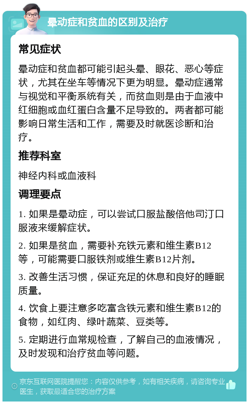 晕动症和贫血的区别及治疗 常见症状 晕动症和贫血都可能引起头晕、眼花、恶心等症状，尤其在坐车等情况下更为明显。晕动症通常与视觉和平衡系统有关，而贫血则是由于血液中红细胞或血红蛋白含量不足导致的。两者都可能影响日常生活和工作，需要及时就医诊断和治疗。 推荐科室 神经内科或血液科 调理要点 1. 如果是晕动症，可以尝试口服盐酸倍他司汀口服液来缓解症状。 2. 如果是贫血，需要补充铁元素和维生素B12等，可能需要口服铁剂或维生素B12片剂。 3. 改善生活习惯，保证充足的休息和良好的睡眠质量。 4. 饮食上要注意多吃富含铁元素和维生素B12的食物，如红肉、绿叶蔬菜、豆类等。 5. 定期进行血常规检查，了解自己的血液情况，及时发现和治疗贫血等问题。