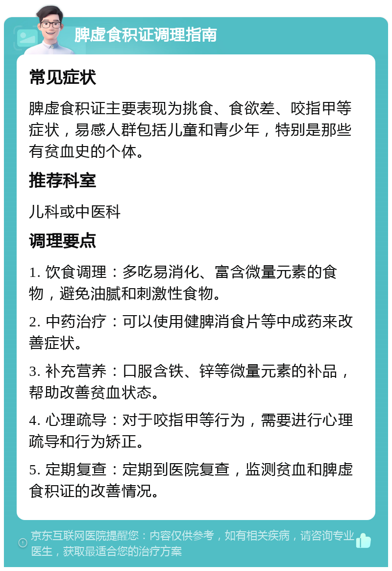 脾虚食积证调理指南 常见症状 脾虚食积证主要表现为挑食、食欲差、咬指甲等症状，易感人群包括儿童和青少年，特别是那些有贫血史的个体。 推荐科室 儿科或中医科 调理要点 1. 饮食调理：多吃易消化、富含微量元素的食物，避免油腻和刺激性食物。 2. 中药治疗：可以使用健脾消食片等中成药来改善症状。 3. 补充营养：口服含铁、锌等微量元素的补品，帮助改善贫血状态。 4. 心理疏导：对于咬指甲等行为，需要进行心理疏导和行为矫正。 5. 定期复查：定期到医院复查，监测贫血和脾虚食积证的改善情况。