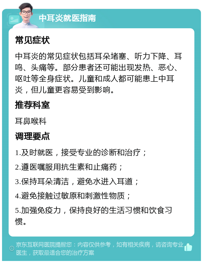 中耳炎就医指南 常见症状 中耳炎的常见症状包括耳朵堵塞、听力下降、耳鸣、头痛等。部分患者还可能出现发热、恶心、呕吐等全身症状。儿童和成人都可能患上中耳炎，但儿童更容易受到影响。 推荐科室 耳鼻喉科 调理要点 1.及时就医，接受专业的诊断和治疗； 2.遵医嘱服用抗生素和止痛药； 3.保持耳朵清洁，避免水进入耳道； 4.避免接触过敏原和刺激性物质； 5.加强免疫力，保持良好的生活习惯和饮食习惯。