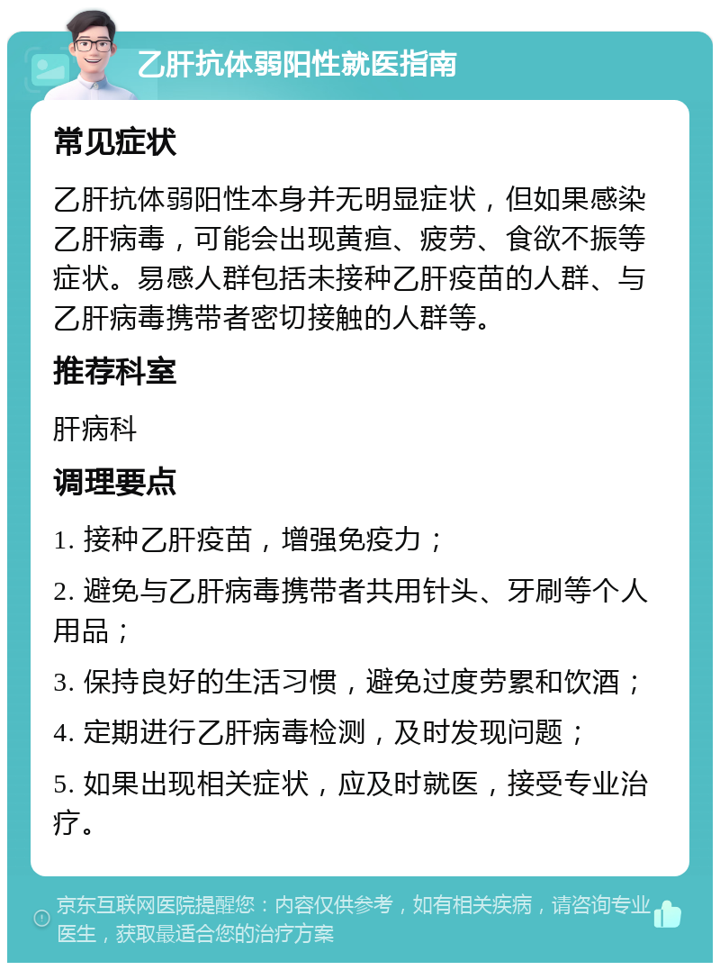 乙肝抗体弱阳性就医指南 常见症状 乙肝抗体弱阳性本身并无明显症状，但如果感染乙肝病毒，可能会出现黄疸、疲劳、食欲不振等症状。易感人群包括未接种乙肝疫苗的人群、与乙肝病毒携带者密切接触的人群等。 推荐科室 肝病科 调理要点 1. 接种乙肝疫苗，增强免疫力； 2. 避免与乙肝病毒携带者共用针头、牙刷等个人用品； 3. 保持良好的生活习惯，避免过度劳累和饮酒； 4. 定期进行乙肝病毒检测，及时发现问题； 5. 如果出现相关症状，应及时就医，接受专业治疗。