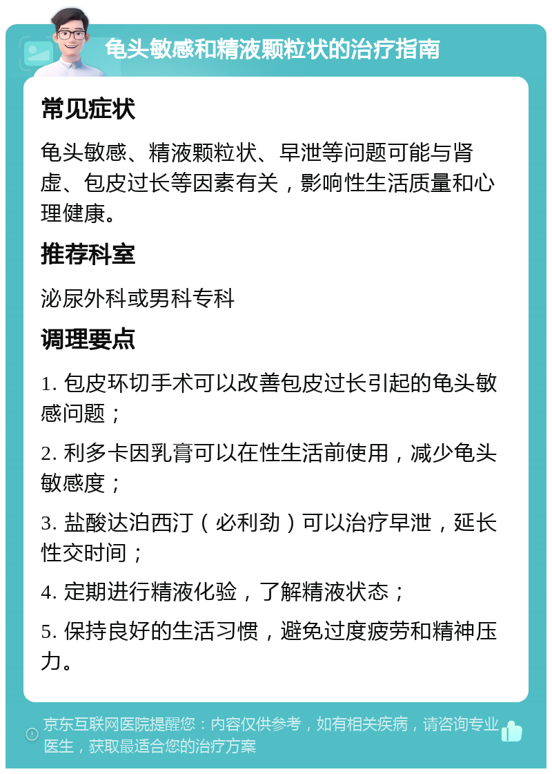 龟头敏感和精液颗粒状的治疗指南 常见症状 龟头敏感、精液颗粒状、早泄等问题可能与肾虚、包皮过长等因素有关，影响性生活质量和心理健康。 推荐科室 泌尿外科或男科专科 调理要点 1. 包皮环切手术可以改善包皮过长引起的龟头敏感问题； 2. 利多卡因乳膏可以在性生活前使用，减少龟头敏感度； 3. 盐酸达泊西汀（必利劲）可以治疗早泄，延长性交时间； 4. 定期进行精液化验，了解精液状态； 5. 保持良好的生活习惯，避免过度疲劳和精神压力。