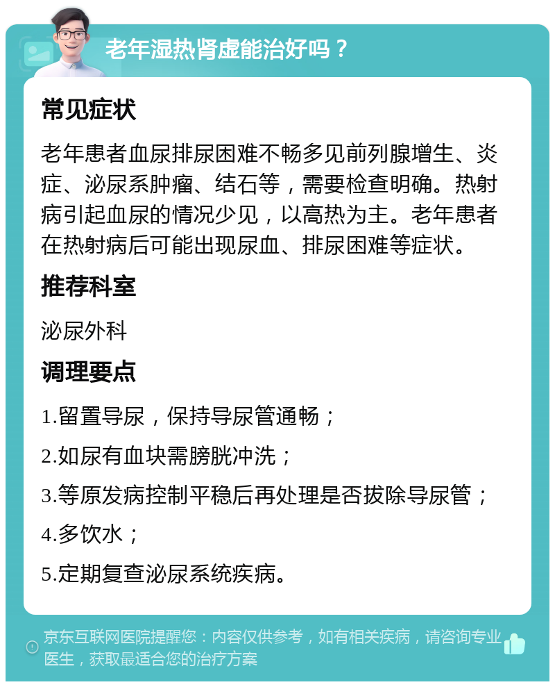 老年湿热肾虚能治好吗？ 常见症状 老年患者血尿排尿困难不畅多见前列腺增生、炎症、泌尿系肿瘤、结石等，需要检查明确。热射病引起血尿的情况少见，以高热为主。老年患者在热射病后可能出现尿血、排尿困难等症状。 推荐科室 泌尿外科 调理要点 1.留置导尿，保持导尿管通畅； 2.如尿有血块需膀胱冲洗； 3.等原发病控制平稳后再处理是否拔除导尿管； 4.多饮水； 5.定期复查泌尿系统疾病。