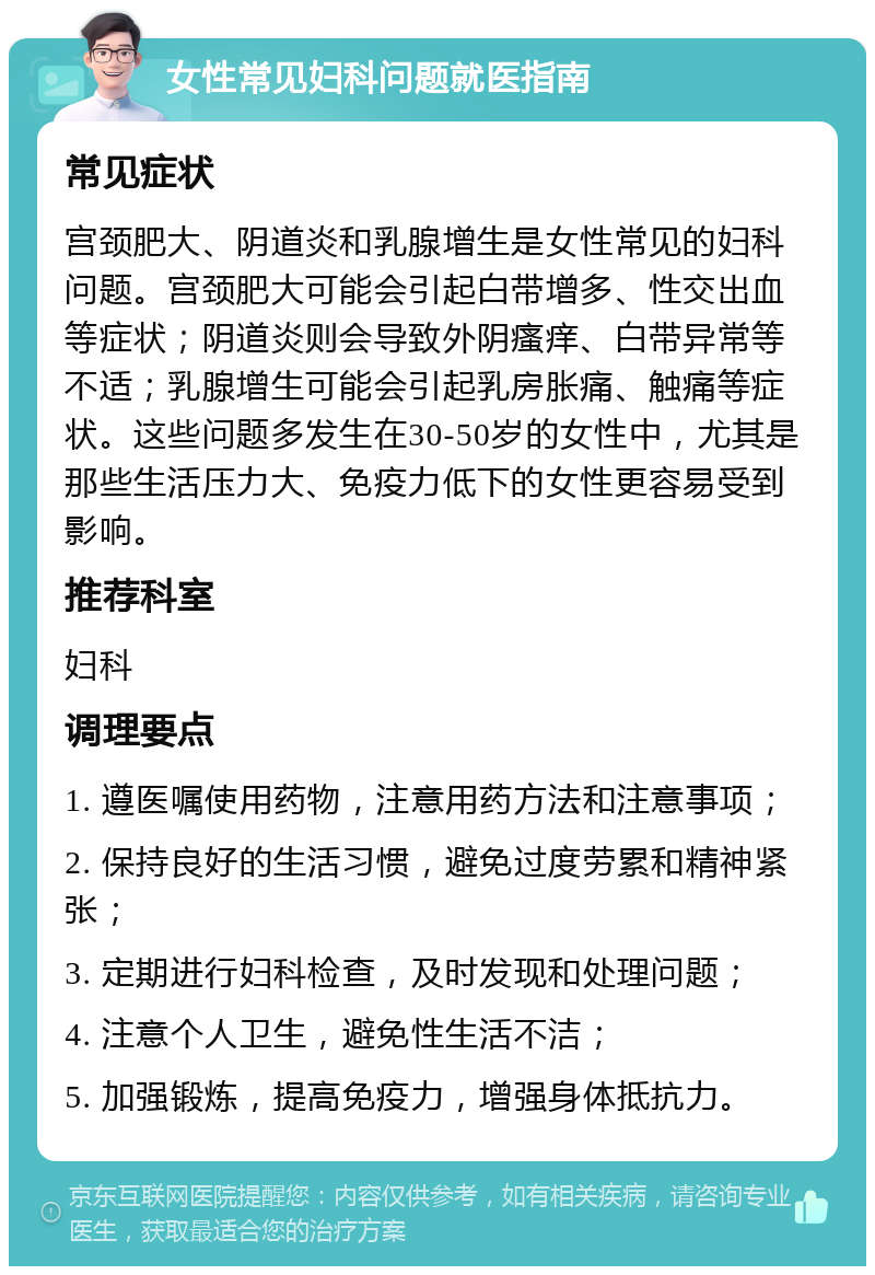 女性常见妇科问题就医指南 常见症状 宫颈肥大、阴道炎和乳腺增生是女性常见的妇科问题。宫颈肥大可能会引起白带增多、性交出血等症状；阴道炎则会导致外阴瘙痒、白带异常等不适；乳腺增生可能会引起乳房胀痛、触痛等症状。这些问题多发生在30-50岁的女性中，尤其是那些生活压力大、免疫力低下的女性更容易受到影响。 推荐科室 妇科 调理要点 1. 遵医嘱使用药物，注意用药方法和注意事项； 2. 保持良好的生活习惯，避免过度劳累和精神紧张； 3. 定期进行妇科检查，及时发现和处理问题； 4. 注意个人卫生，避免性生活不洁； 5. 加强锻炼，提高免疫力，增强身体抵抗力。