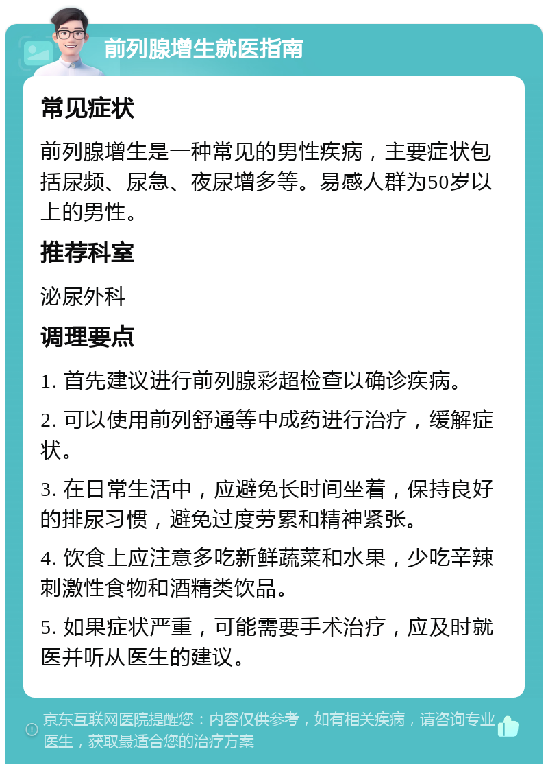 前列腺增生就医指南 常见症状 前列腺增生是一种常见的男性疾病，主要症状包括尿频、尿急、夜尿增多等。易感人群为50岁以上的男性。 推荐科室 泌尿外科 调理要点 1. 首先建议进行前列腺彩超检查以确诊疾病。 2. 可以使用前列舒通等中成药进行治疗，缓解症状。 3. 在日常生活中，应避免长时间坐着，保持良好的排尿习惯，避免过度劳累和精神紧张。 4. 饮食上应注意多吃新鲜蔬菜和水果，少吃辛辣刺激性食物和酒精类饮品。 5. 如果症状严重，可能需要手术治疗，应及时就医并听从医生的建议。