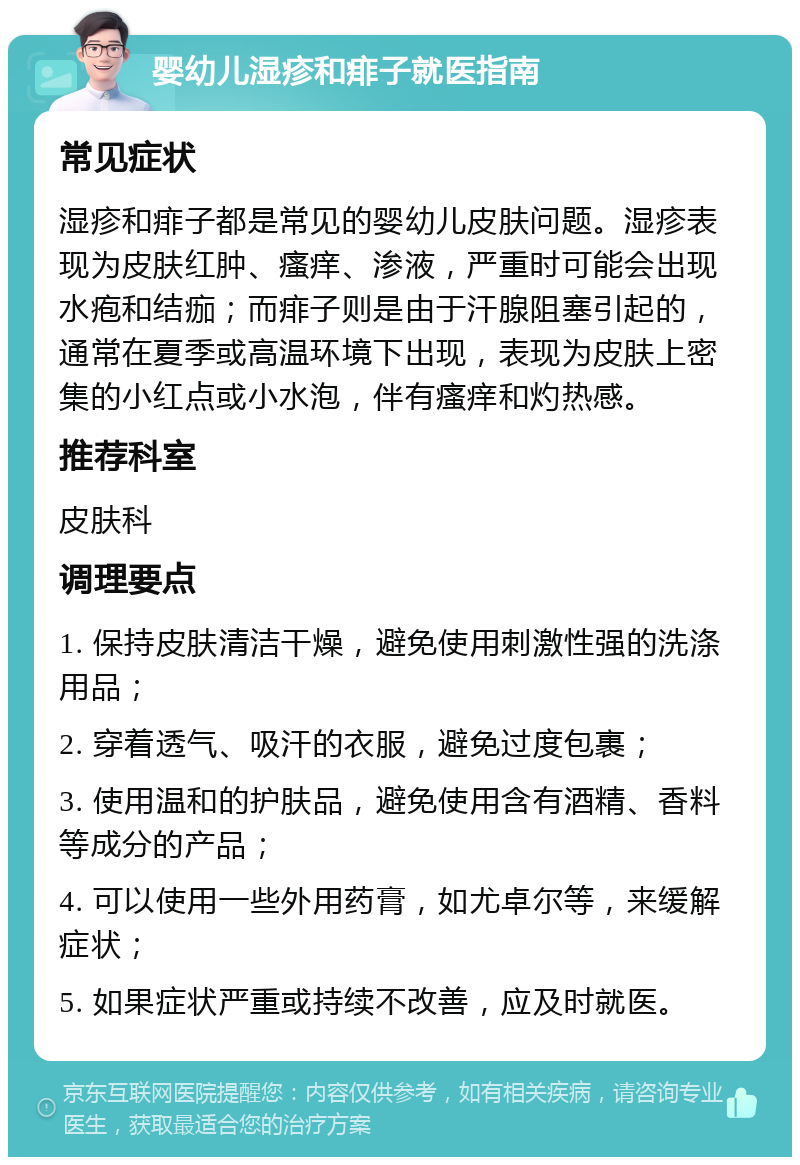 婴幼儿湿疹和痱子就医指南 常见症状 湿疹和痱子都是常见的婴幼儿皮肤问题。湿疹表现为皮肤红肿、瘙痒、渗液，严重时可能会出现水疱和结痂；而痱子则是由于汗腺阻塞引起的，通常在夏季或高温环境下出现，表现为皮肤上密集的小红点或小水泡，伴有瘙痒和灼热感。 推荐科室 皮肤科 调理要点 1. 保持皮肤清洁干燥，避免使用刺激性强的洗涤用品； 2. 穿着透气、吸汗的衣服，避免过度包裹； 3. 使用温和的护肤品，避免使用含有酒精、香料等成分的产品； 4. 可以使用一些外用药膏，如尤卓尔等，来缓解症状； 5. 如果症状严重或持续不改善，应及时就医。