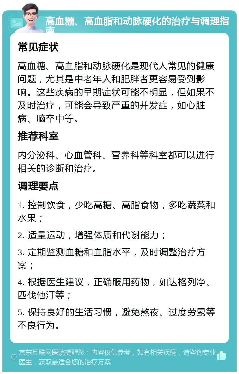 高血糖、高血脂和动脉硬化的治疗与调理指南 常见症状 高血糖、高血脂和动脉硬化是现代人常见的健康问题，尤其是中老年人和肥胖者更容易受到影响。这些疾病的早期症状可能不明显，但如果不及时治疗，可能会导致严重的并发症，如心脏病、脑卒中等。 推荐科室 内分泌科、心血管科、营养科等科室都可以进行相关的诊断和治疗。 调理要点 1. 控制饮食，少吃高糖、高脂食物，多吃蔬菜和水果； 2. 适量运动，增强体质和代谢能力； 3. 定期监测血糖和血脂水平，及时调整治疗方案； 4. 根据医生建议，正确服用药物，如达格列净、匹伐他汀等； 5. 保持良好的生活习惯，避免熬夜、过度劳累等不良行为。