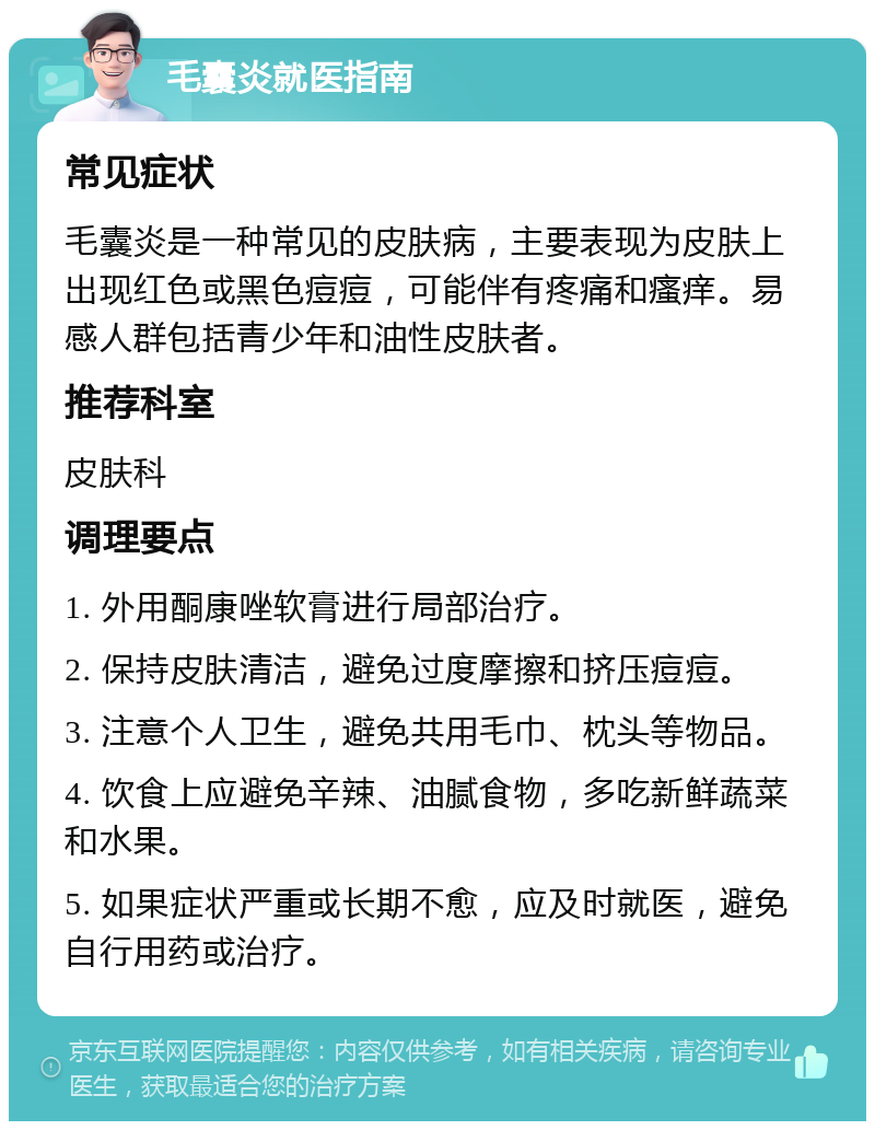 毛囊炎就医指南 常见症状 毛囊炎是一种常见的皮肤病，主要表现为皮肤上出现红色或黑色痘痘，可能伴有疼痛和瘙痒。易感人群包括青少年和油性皮肤者。 推荐科室 皮肤科 调理要点 1. 外用酮康唑软膏进行局部治疗。 2. 保持皮肤清洁，避免过度摩擦和挤压痘痘。 3. 注意个人卫生，避免共用毛巾、枕头等物品。 4. 饮食上应避免辛辣、油腻食物，多吃新鲜蔬菜和水果。 5. 如果症状严重或长期不愈，应及时就医，避免自行用药或治疗。