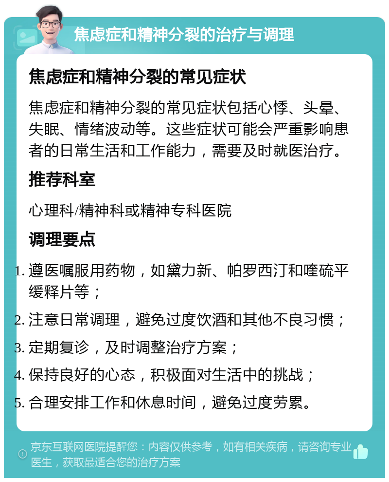 焦虑症和精神分裂的治疗与调理 焦虑症和精神分裂的常见症状 焦虑症和精神分裂的常见症状包括心悸、头晕、失眠、情绪波动等。这些症状可能会严重影响患者的日常生活和工作能力，需要及时就医治疗。 推荐科室 心理科/精神科或精神专科医院 调理要点 遵医嘱服用药物，如黛力新、帕罗西汀和喹硫平缓释片等； 注意日常调理，避免过度饮酒和其他不良习惯； 定期复诊，及时调整治疗方案； 保持良好的心态，积极面对生活中的挑战； 合理安排工作和休息时间，避免过度劳累。