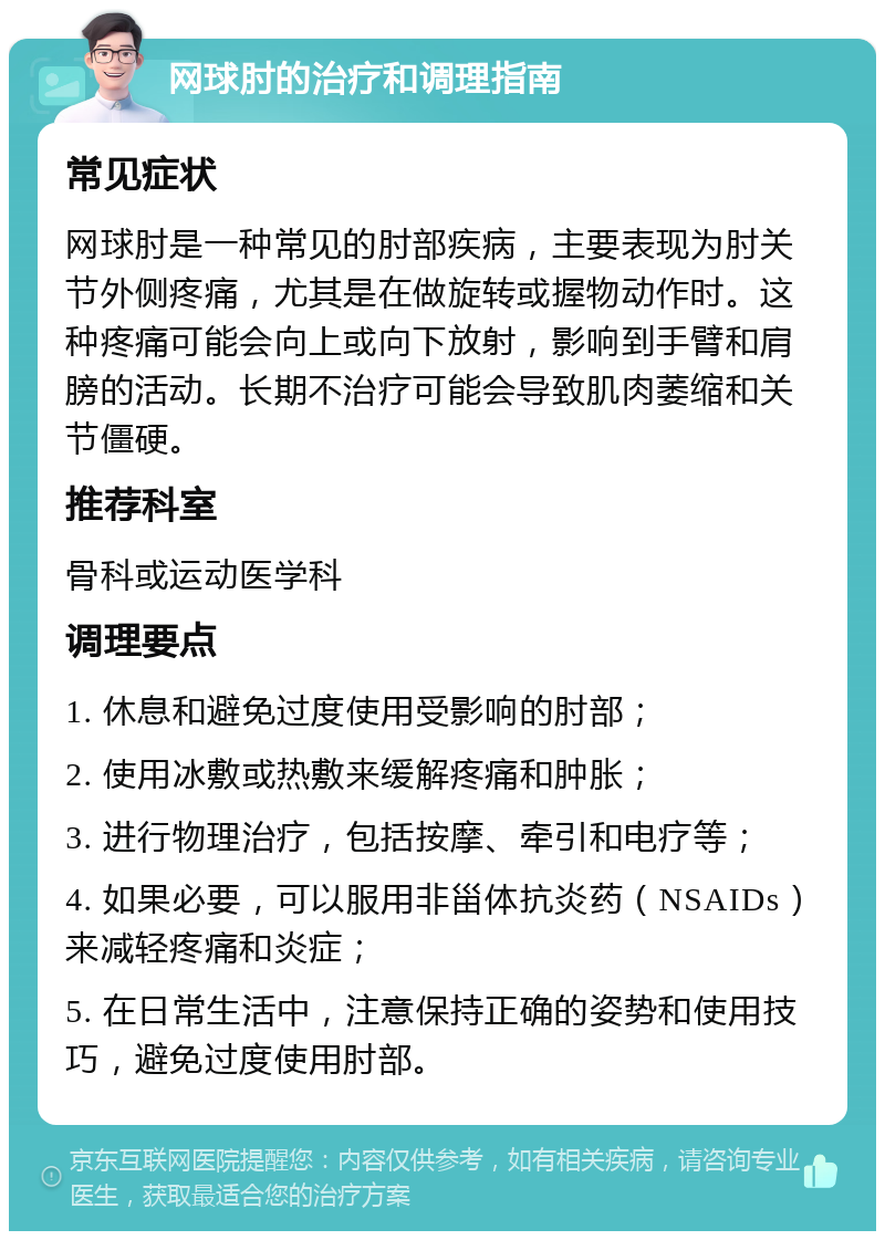 网球肘的治疗和调理指南 常见症状 网球肘是一种常见的肘部疾病，主要表现为肘关节外侧疼痛，尤其是在做旋转或握物动作时。这种疼痛可能会向上或向下放射，影响到手臂和肩膀的活动。长期不治疗可能会导致肌肉萎缩和关节僵硬。 推荐科室 骨科或运动医学科 调理要点 1. 休息和避免过度使用受影响的肘部； 2. 使用冰敷或热敷来缓解疼痛和肿胀； 3. 进行物理治疗，包括按摩、牵引和电疗等； 4. 如果必要，可以服用非甾体抗炎药（NSAIDs）来减轻疼痛和炎症； 5. 在日常生活中，注意保持正确的姿势和使用技巧，避免过度使用肘部。